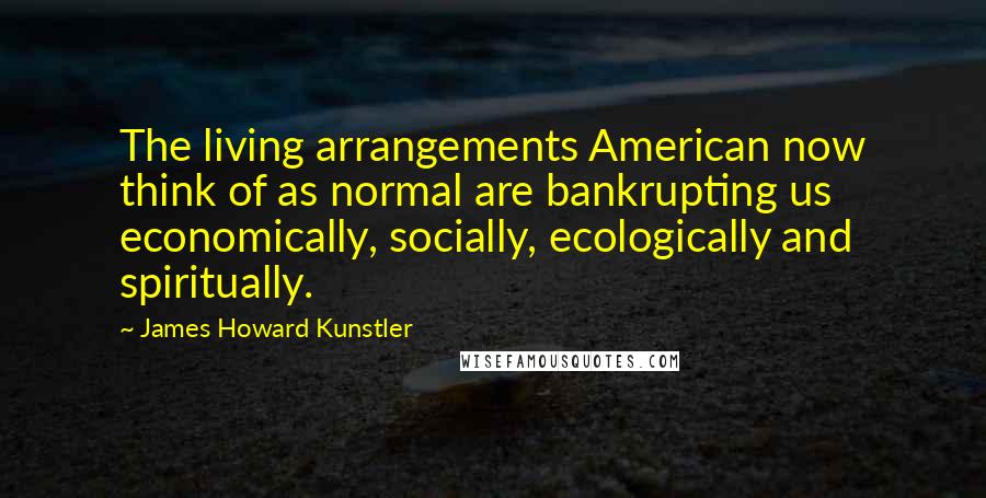 James Howard Kunstler Quotes: The living arrangements American now think of as normal are bankrupting us economically, socially, ecologically and spiritually.