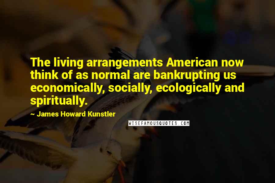 James Howard Kunstler Quotes: The living arrangements American now think of as normal are bankrupting us economically, socially, ecologically and spiritually.