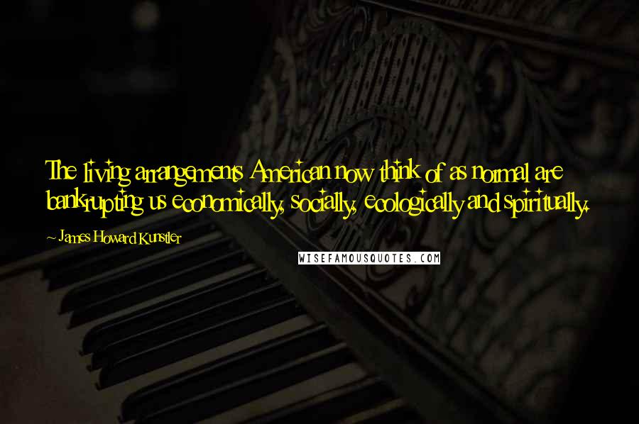 James Howard Kunstler Quotes: The living arrangements American now think of as normal are bankrupting us economically, socially, ecologically and spiritually.