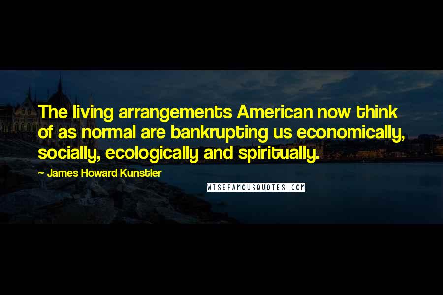 James Howard Kunstler Quotes: The living arrangements American now think of as normal are bankrupting us economically, socially, ecologically and spiritually.
