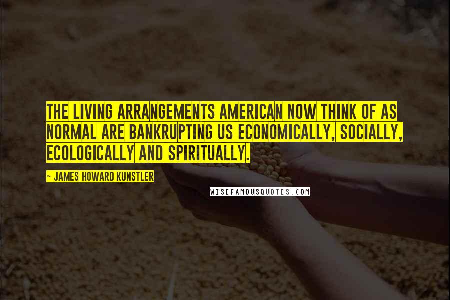 James Howard Kunstler Quotes: The living arrangements American now think of as normal are bankrupting us economically, socially, ecologically and spiritually.