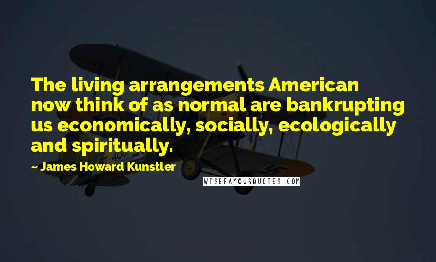 James Howard Kunstler Quotes: The living arrangements American now think of as normal are bankrupting us economically, socially, ecologically and spiritually.