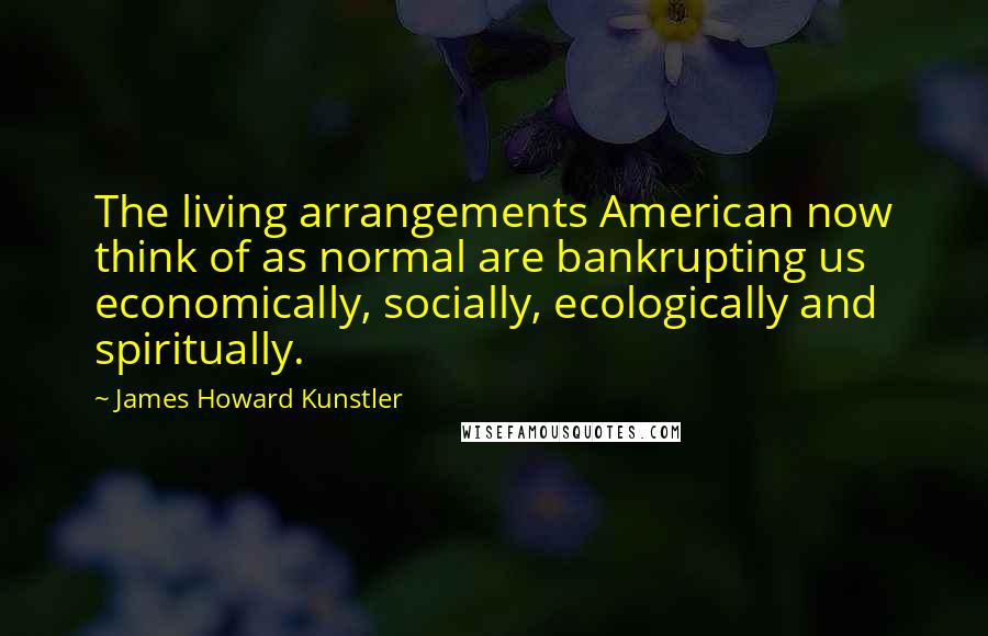 James Howard Kunstler Quotes: The living arrangements American now think of as normal are bankrupting us economically, socially, ecologically and spiritually.