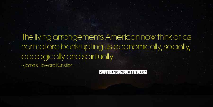 James Howard Kunstler Quotes: The living arrangements American now think of as normal are bankrupting us economically, socially, ecologically and spiritually.