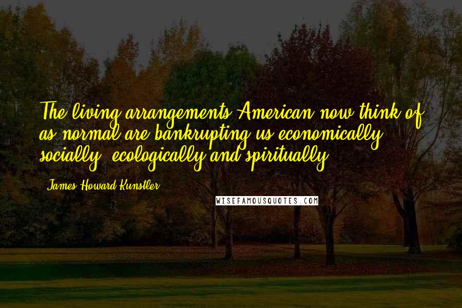 James Howard Kunstler Quotes: The living arrangements American now think of as normal are bankrupting us economically, socially, ecologically and spiritually.