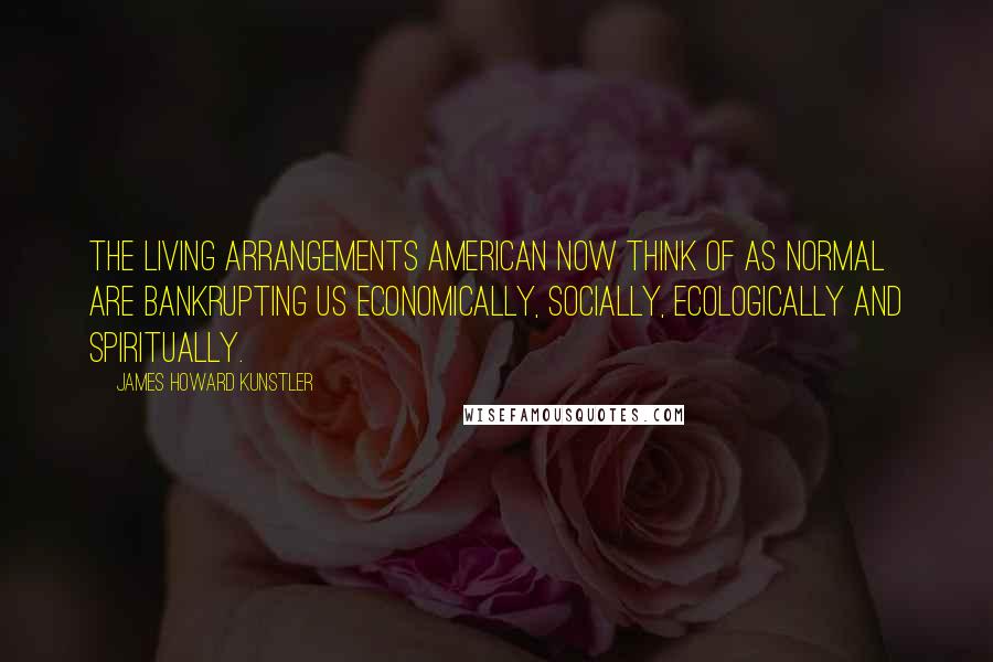 James Howard Kunstler Quotes: The living arrangements American now think of as normal are bankrupting us economically, socially, ecologically and spiritually.