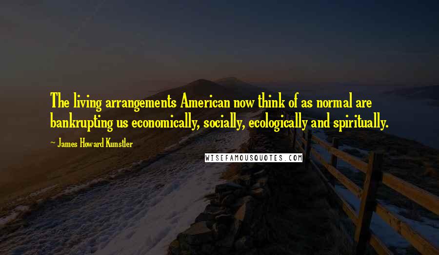 James Howard Kunstler Quotes: The living arrangements American now think of as normal are bankrupting us economically, socially, ecologically and spiritually.