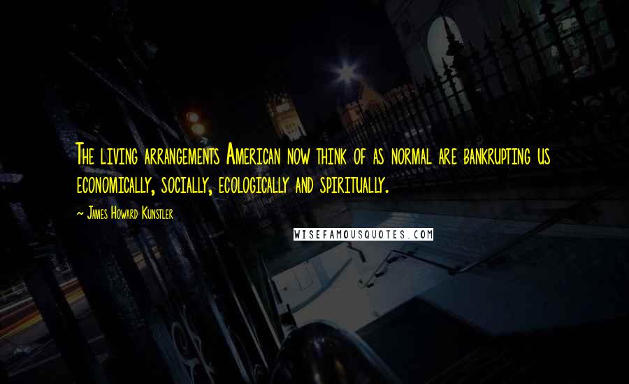 James Howard Kunstler Quotes: The living arrangements American now think of as normal are bankrupting us economically, socially, ecologically and spiritually.