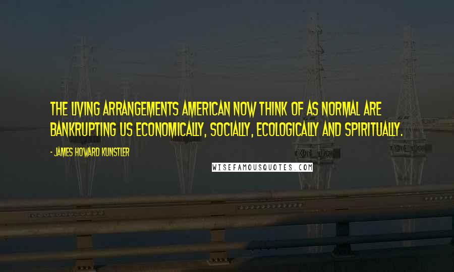 James Howard Kunstler Quotes: The living arrangements American now think of as normal are bankrupting us economically, socially, ecologically and spiritually.