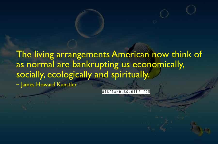 James Howard Kunstler Quotes: The living arrangements American now think of as normal are bankrupting us economically, socially, ecologically and spiritually.