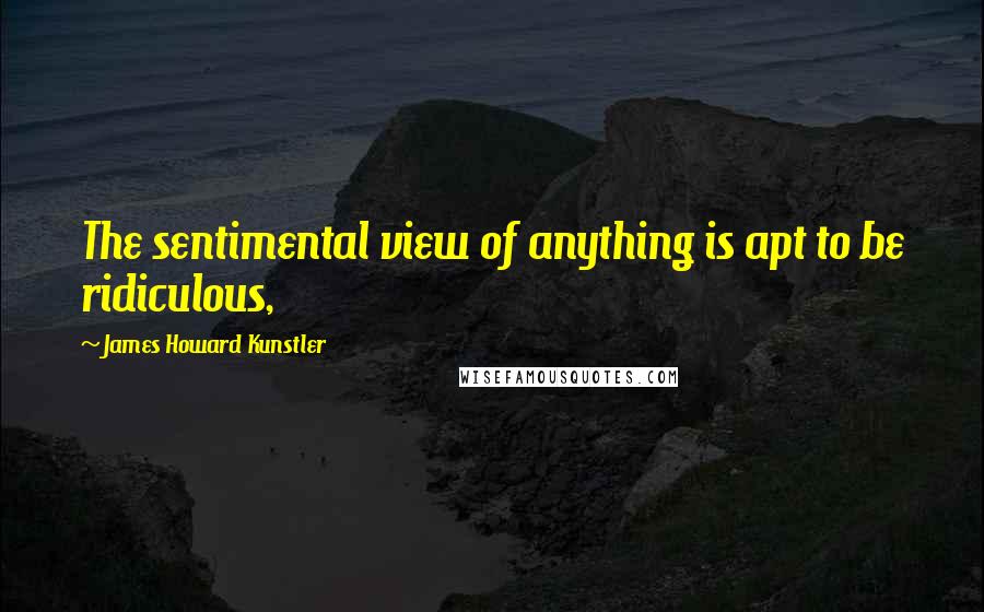 James Howard Kunstler Quotes: The sentimental view of anything is apt to be ridiculous,