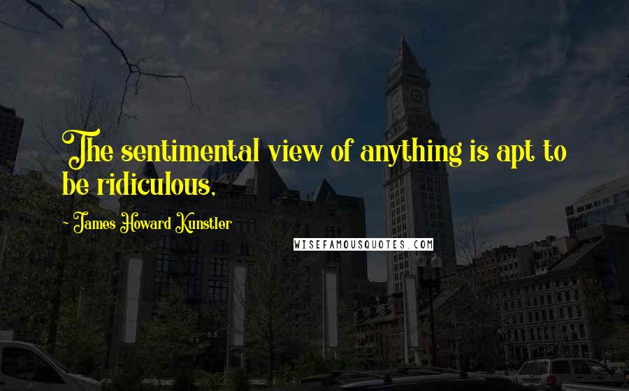 James Howard Kunstler Quotes: The sentimental view of anything is apt to be ridiculous,