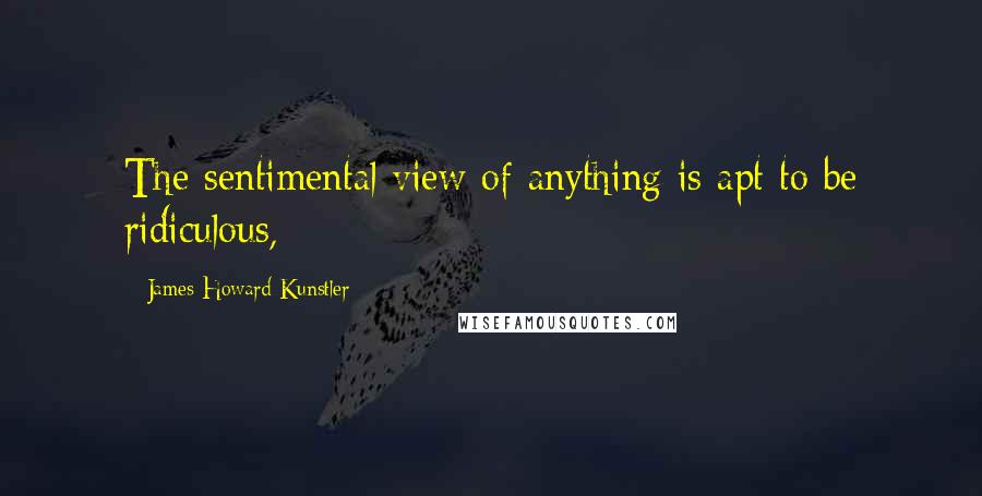 James Howard Kunstler Quotes: The sentimental view of anything is apt to be ridiculous,