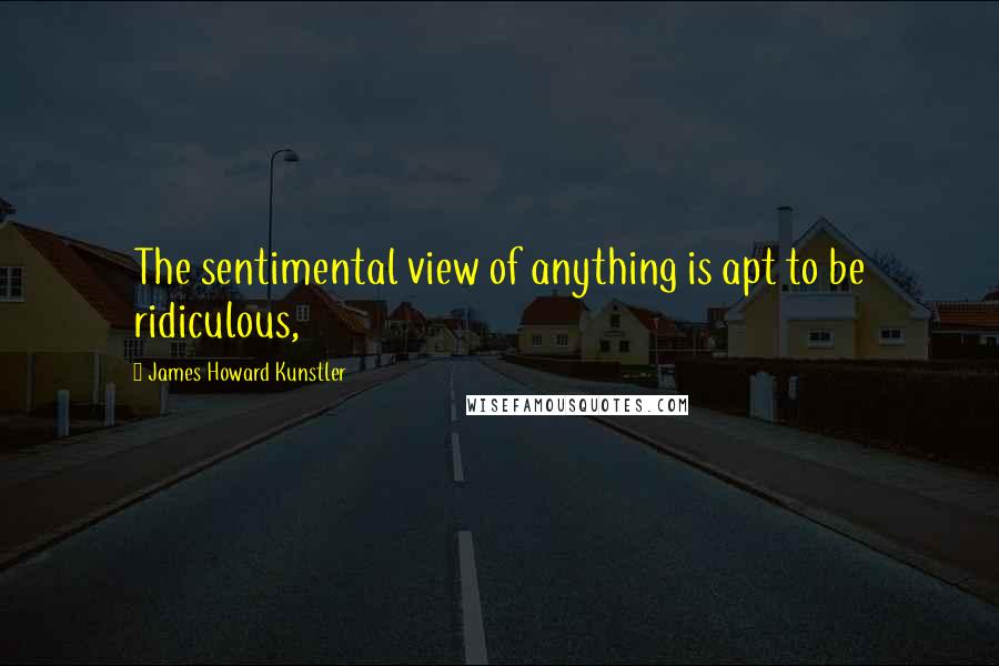 James Howard Kunstler Quotes: The sentimental view of anything is apt to be ridiculous,