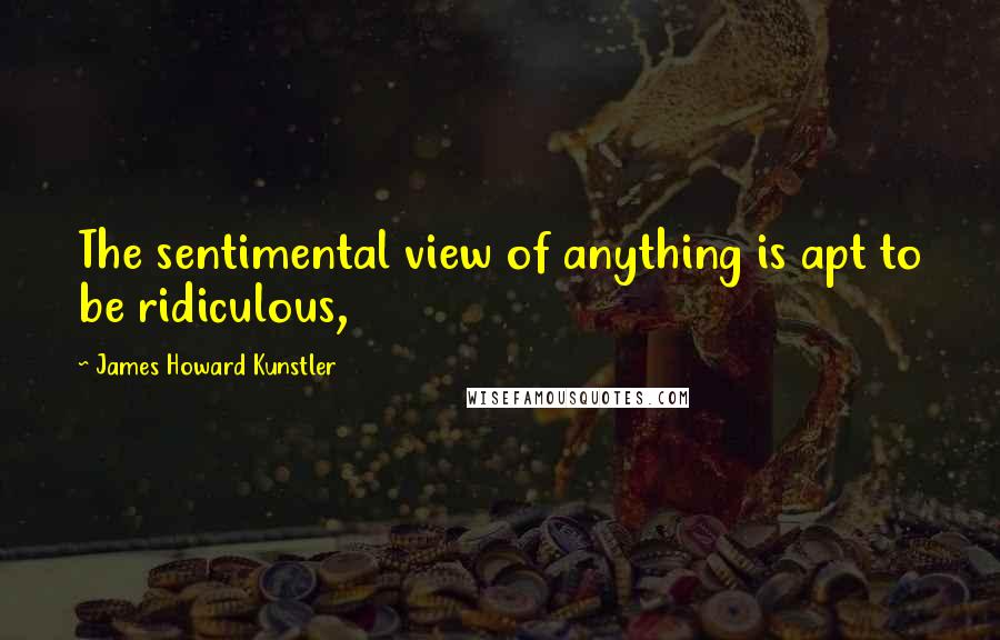 James Howard Kunstler Quotes: The sentimental view of anything is apt to be ridiculous,