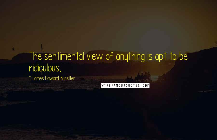 James Howard Kunstler Quotes: The sentimental view of anything is apt to be ridiculous,