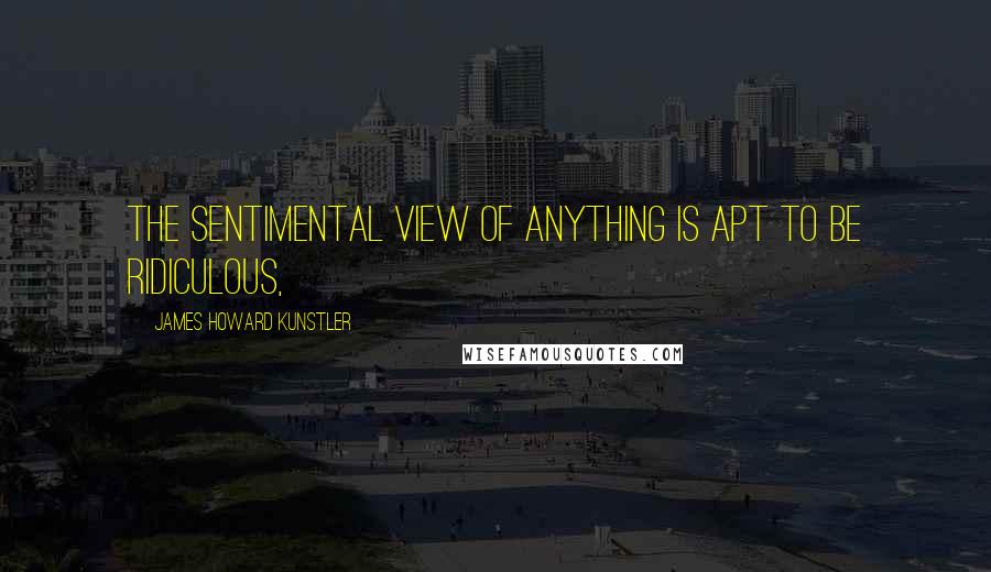 James Howard Kunstler Quotes: The sentimental view of anything is apt to be ridiculous,