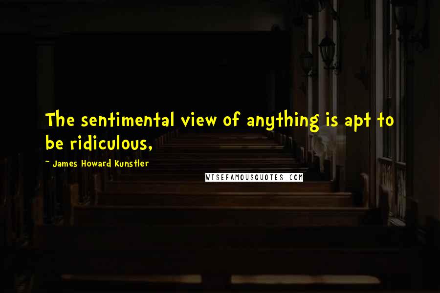 James Howard Kunstler Quotes: The sentimental view of anything is apt to be ridiculous,