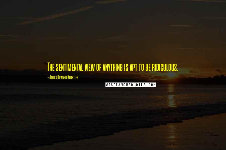 James Howard Kunstler Quotes: The sentimental view of anything is apt to be ridiculous,