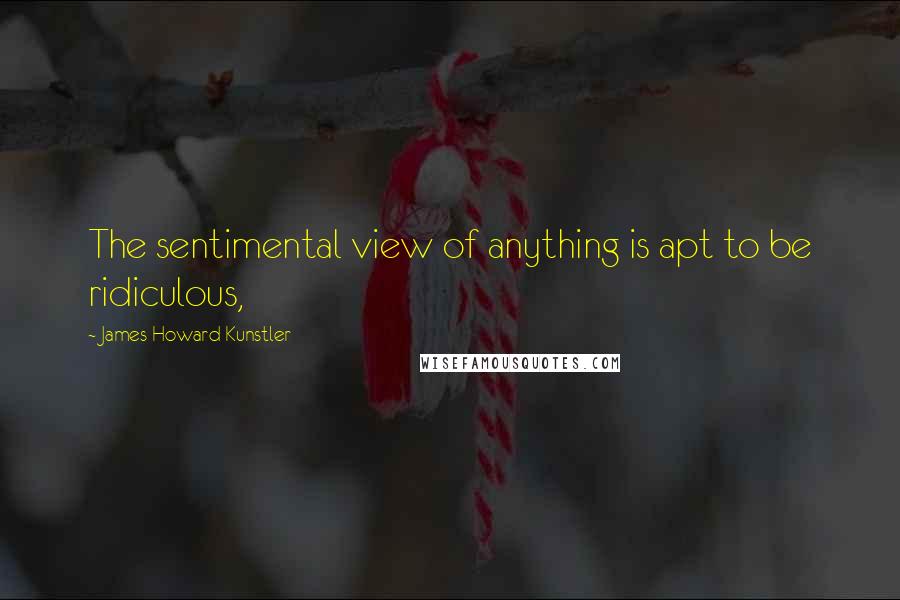 James Howard Kunstler Quotes: The sentimental view of anything is apt to be ridiculous,