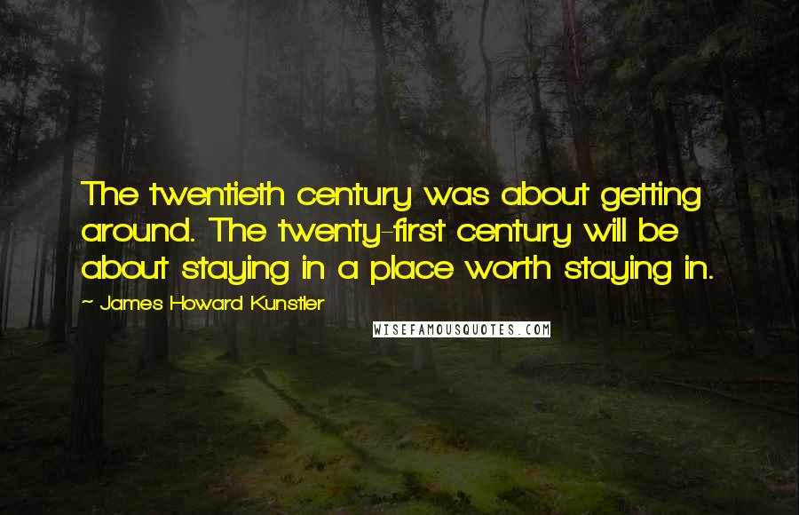 James Howard Kunstler Quotes: The twentieth century was about getting around. The twenty-first century will be about staying in a place worth staying in.