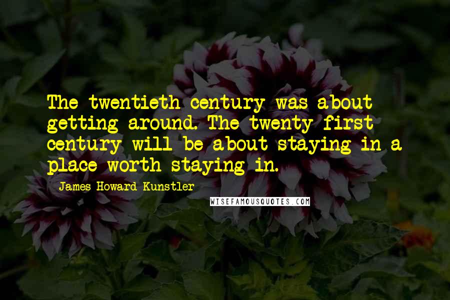 James Howard Kunstler Quotes: The twentieth century was about getting around. The twenty-first century will be about staying in a place worth staying in.