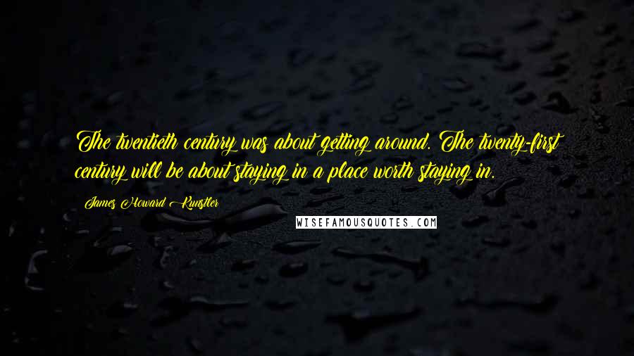 James Howard Kunstler Quotes: The twentieth century was about getting around. The twenty-first century will be about staying in a place worth staying in.