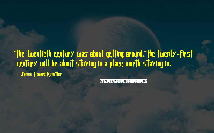 James Howard Kunstler Quotes: The twentieth century was about getting around. The twenty-first century will be about staying in a place worth staying in.