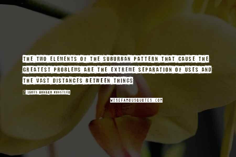 James Howard Kunstler Quotes: The two elements of the suburban pattern that cause the greatest problems are the extreme separation of uses and the vast distances between things