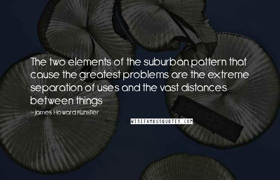 James Howard Kunstler Quotes: The two elements of the suburban pattern that cause the greatest problems are the extreme separation of uses and the vast distances between things