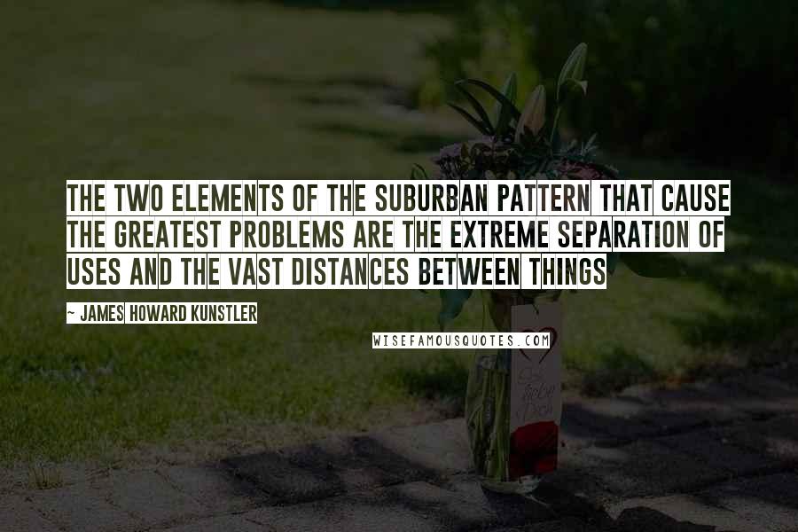 James Howard Kunstler Quotes: The two elements of the suburban pattern that cause the greatest problems are the extreme separation of uses and the vast distances between things