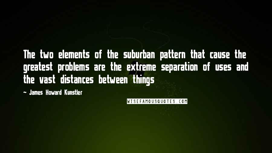 James Howard Kunstler Quotes: The two elements of the suburban pattern that cause the greatest problems are the extreme separation of uses and the vast distances between things