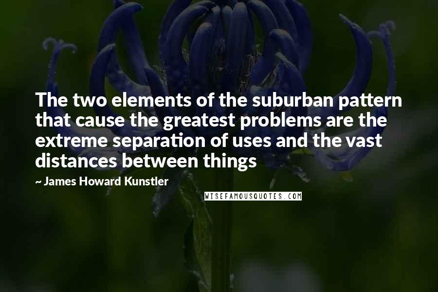 James Howard Kunstler Quotes: The two elements of the suburban pattern that cause the greatest problems are the extreme separation of uses and the vast distances between things