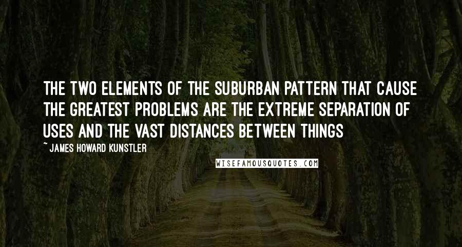 James Howard Kunstler Quotes: The two elements of the suburban pattern that cause the greatest problems are the extreme separation of uses and the vast distances between things