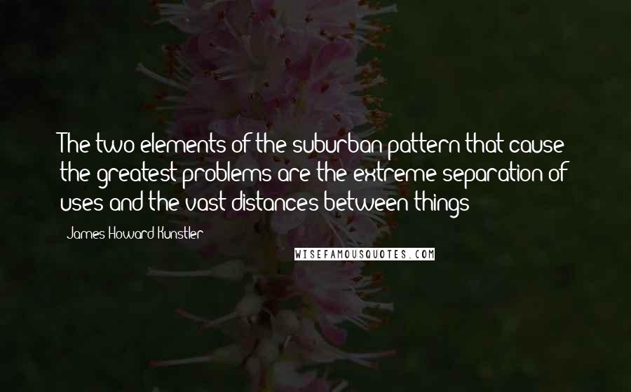 James Howard Kunstler Quotes: The two elements of the suburban pattern that cause the greatest problems are the extreme separation of uses and the vast distances between things