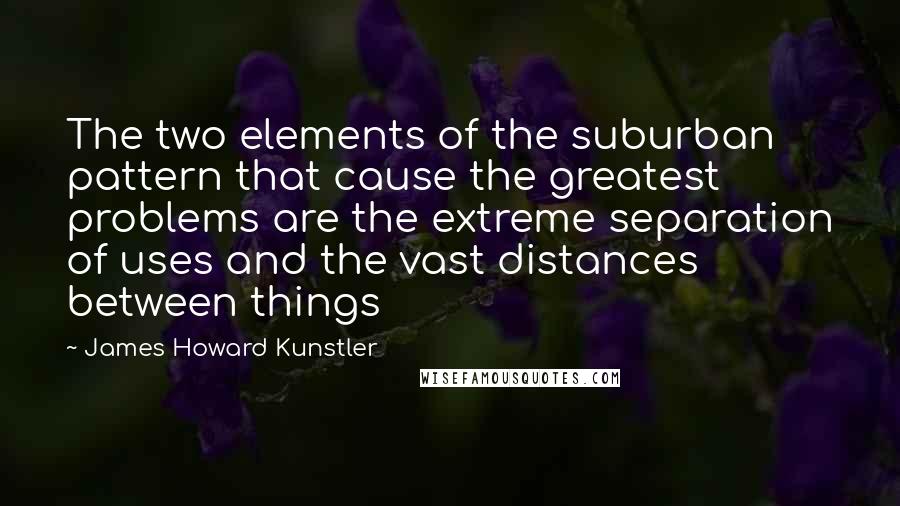 James Howard Kunstler Quotes: The two elements of the suburban pattern that cause the greatest problems are the extreme separation of uses and the vast distances between things