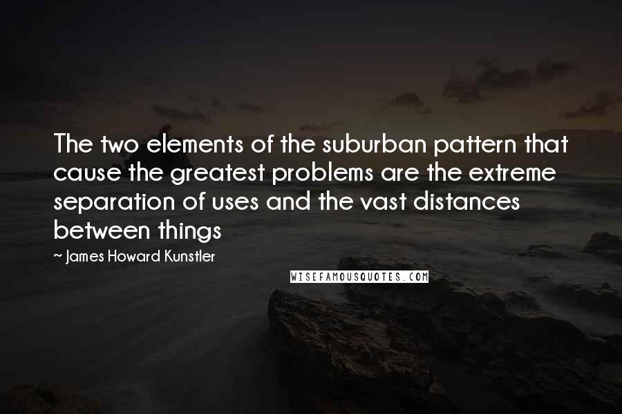 James Howard Kunstler Quotes: The two elements of the suburban pattern that cause the greatest problems are the extreme separation of uses and the vast distances between things