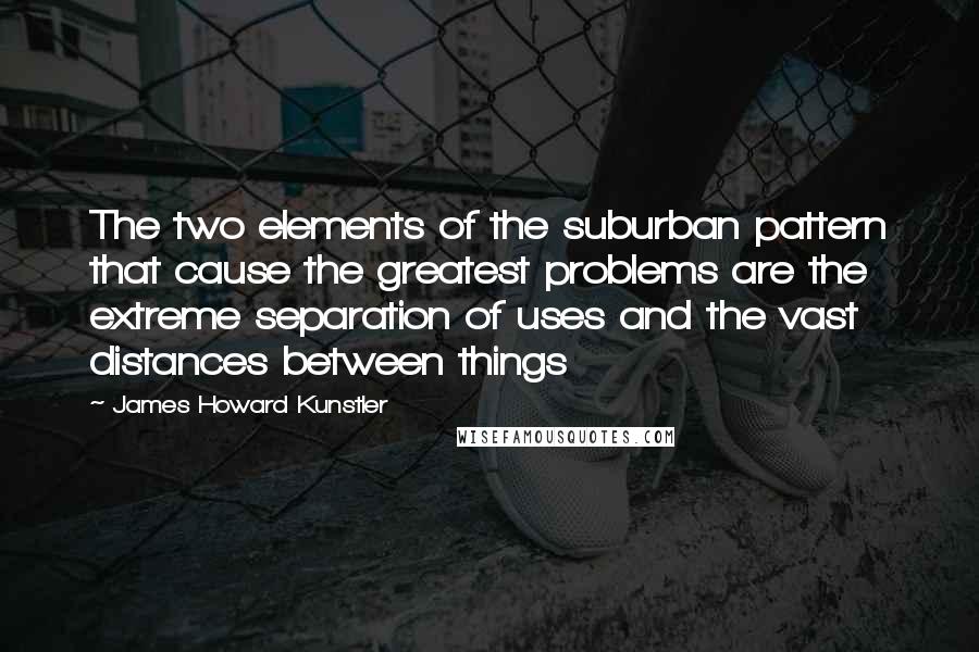 James Howard Kunstler Quotes: The two elements of the suburban pattern that cause the greatest problems are the extreme separation of uses and the vast distances between things