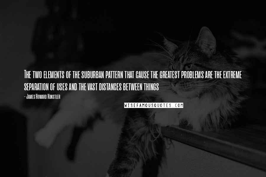 James Howard Kunstler Quotes: The two elements of the suburban pattern that cause the greatest problems are the extreme separation of uses and the vast distances between things