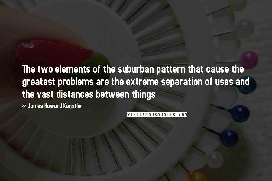 James Howard Kunstler Quotes: The two elements of the suburban pattern that cause the greatest problems are the extreme separation of uses and the vast distances between things