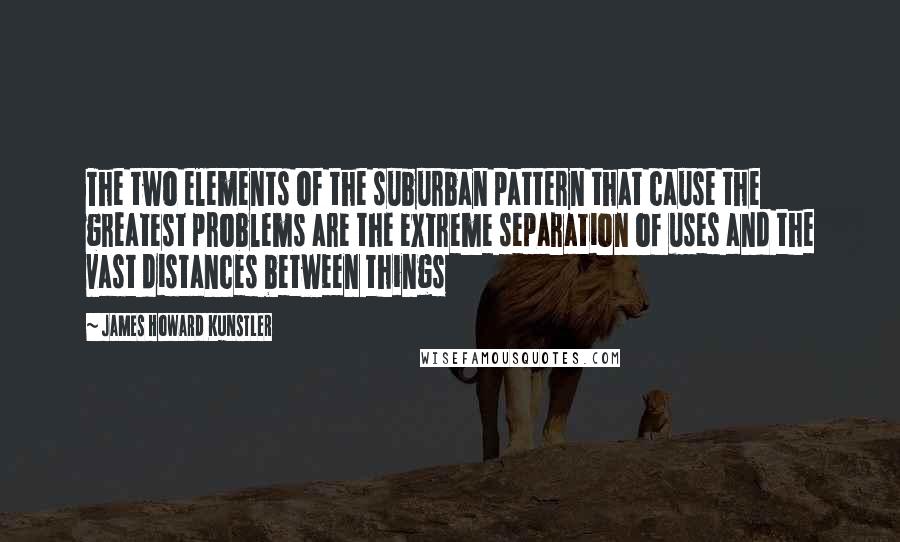 James Howard Kunstler Quotes: The two elements of the suburban pattern that cause the greatest problems are the extreme separation of uses and the vast distances between things