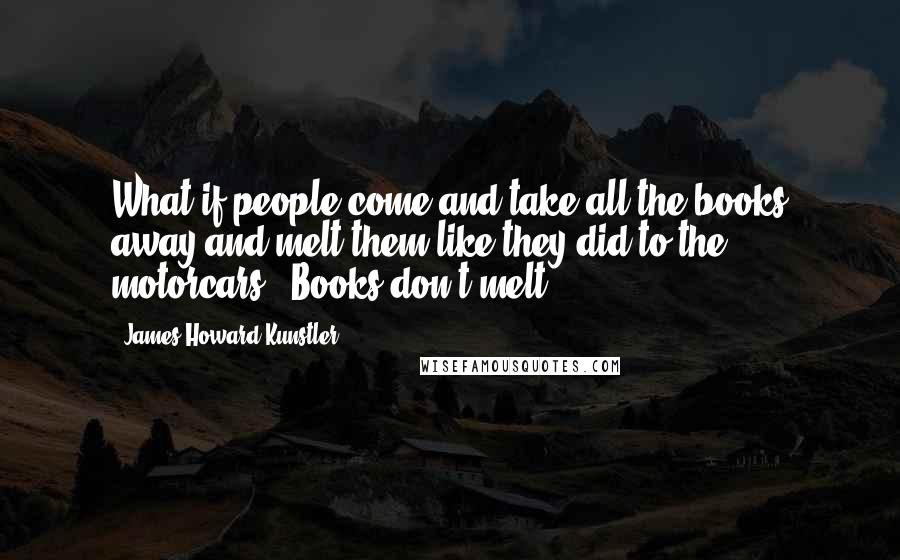 James Howard Kunstler Quotes: What if people come and take all the books away and melt them like they did to the motorcars?''Books don't melt.