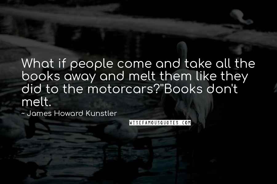 James Howard Kunstler Quotes: What if people come and take all the books away and melt them like they did to the motorcars?''Books don't melt.