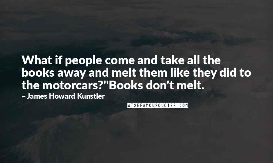 James Howard Kunstler Quotes: What if people come and take all the books away and melt them like they did to the motorcars?''Books don't melt.