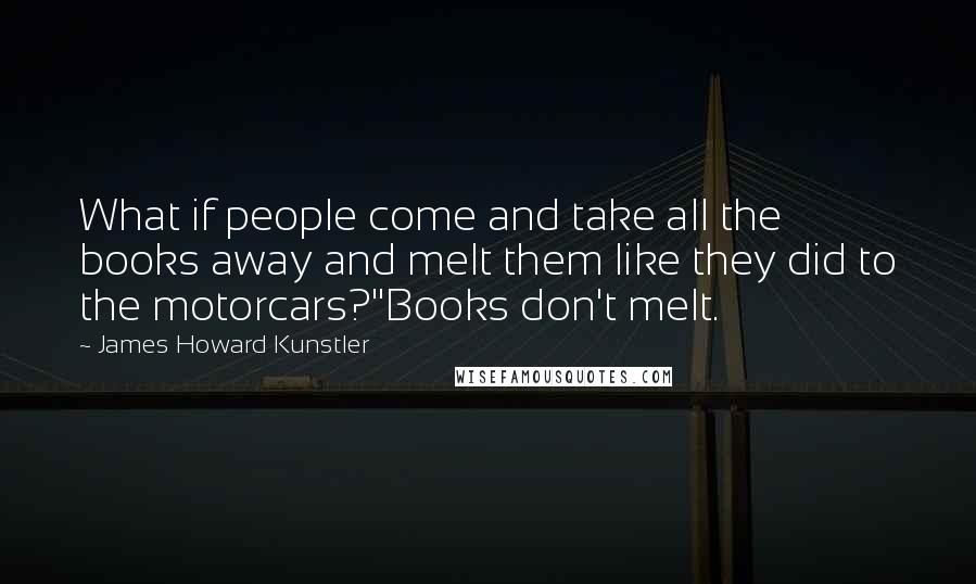 James Howard Kunstler Quotes: What if people come and take all the books away and melt them like they did to the motorcars?''Books don't melt.