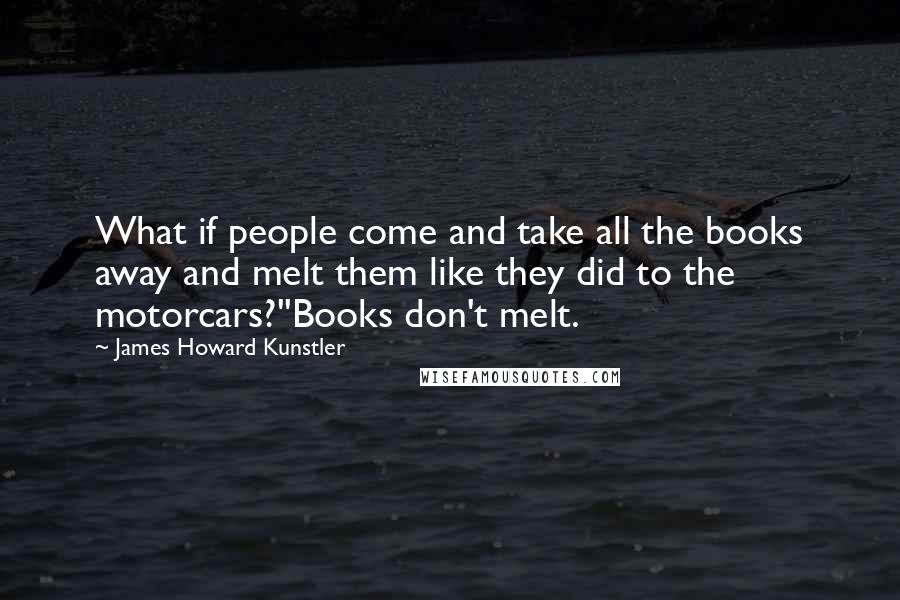 James Howard Kunstler Quotes: What if people come and take all the books away and melt them like they did to the motorcars?''Books don't melt.