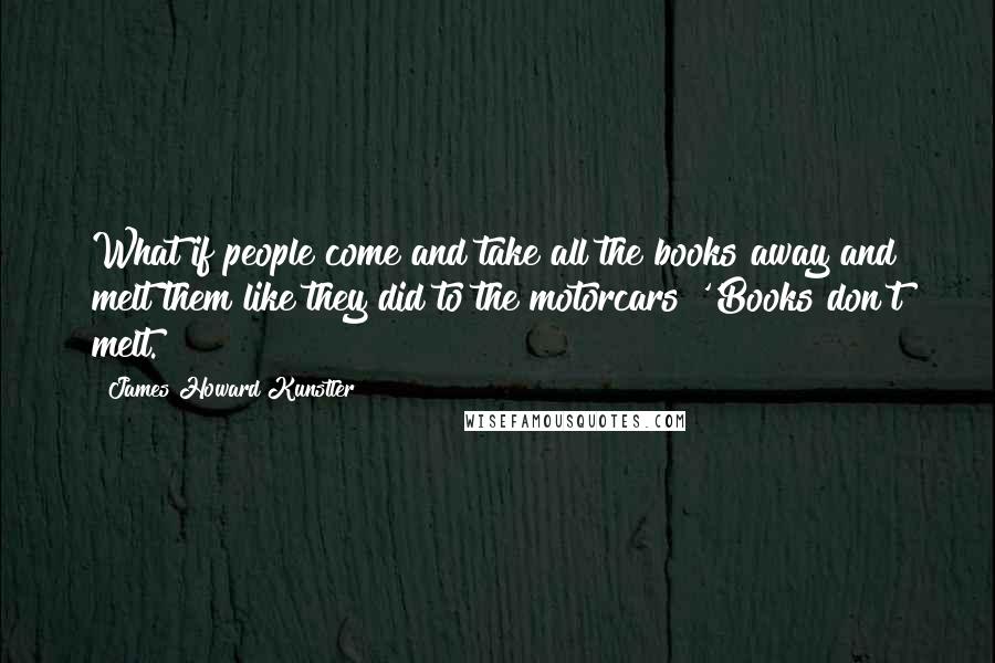 James Howard Kunstler Quotes: What if people come and take all the books away and melt them like they did to the motorcars?''Books don't melt.