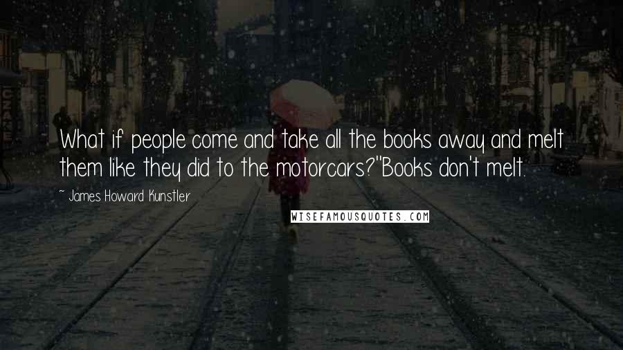 James Howard Kunstler Quotes: What if people come and take all the books away and melt them like they did to the motorcars?''Books don't melt.