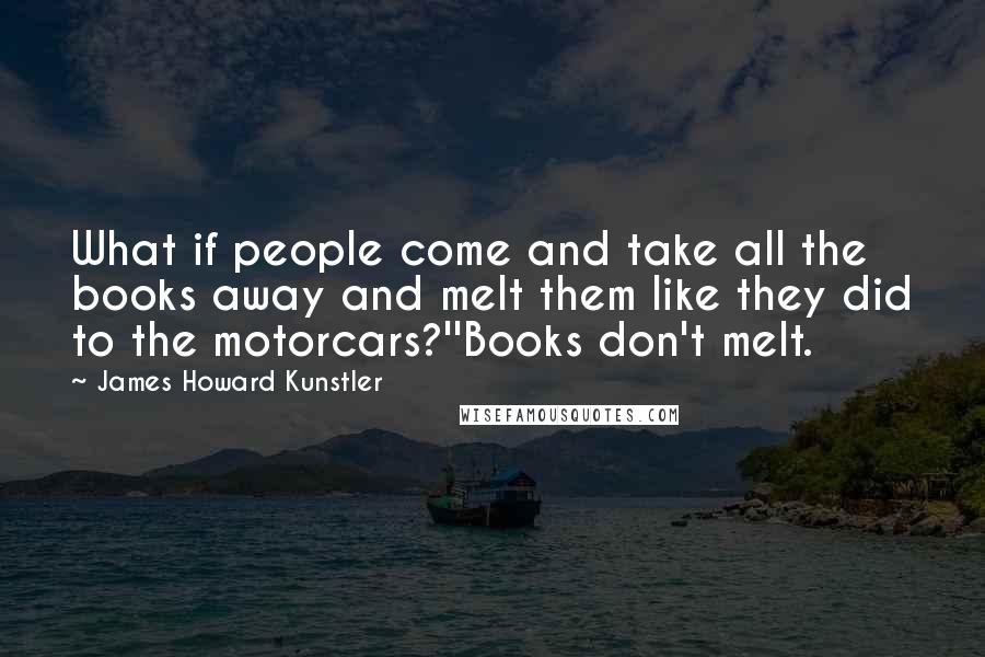 James Howard Kunstler Quotes: What if people come and take all the books away and melt them like they did to the motorcars?''Books don't melt.