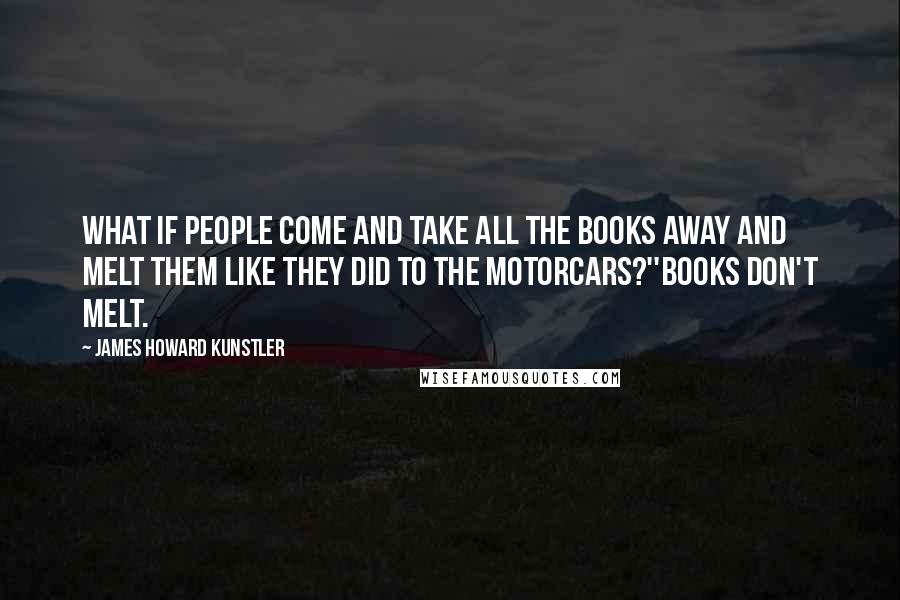 James Howard Kunstler Quotes: What if people come and take all the books away and melt them like they did to the motorcars?''Books don't melt.